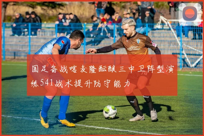 国足备战喀麦隆酝酿三中卫阵型演练541战术提升防守能力