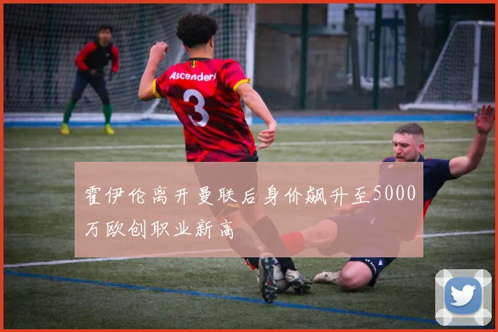霍伊伦离开曼联后身价飙升至5000万欧创职业新高