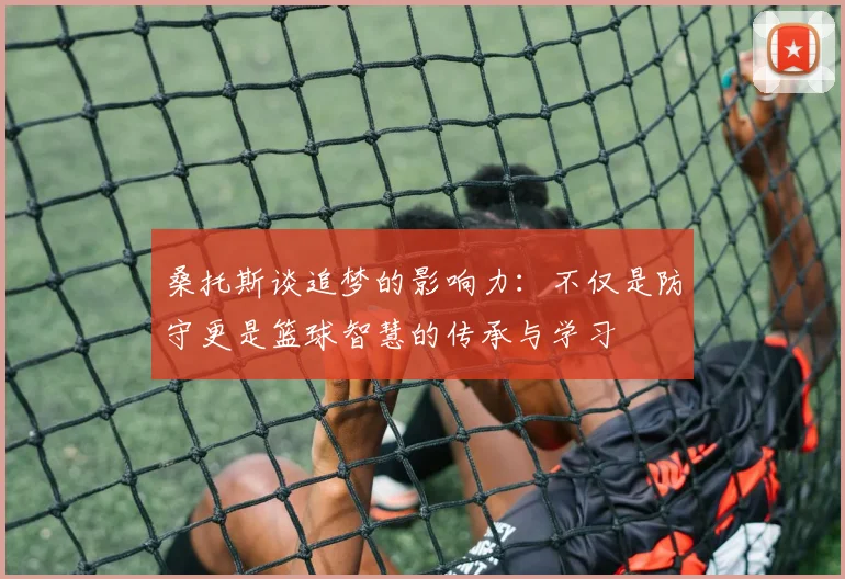 桑托斯谈追梦的影响力：不仅是防守更是篮球智慧的传承与学习