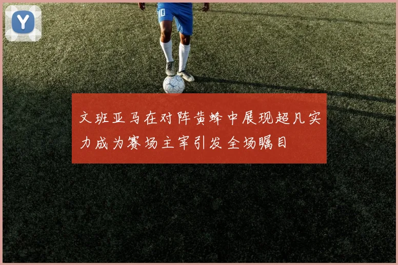 文班亚马在对阵黄蜂中展现超凡实力成为赛场主宰引发全场瞩目