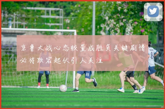 京鲁大战心态较量成胜负关键剧情必将跌宕起伏引人关注