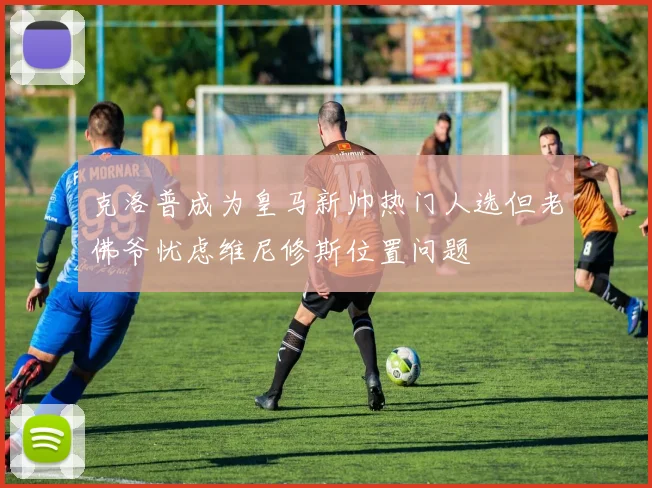 克洛普成为皇马新帅热门人选但老佛爷忧虑维尼修斯位置问题