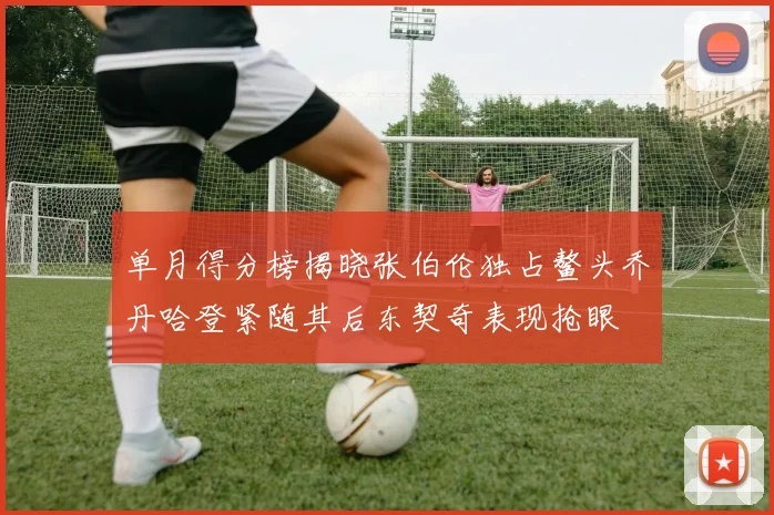 单月得分榜揭晓张伯伦独占鳌头乔丹哈登紧随其后东契奇表现抢眼