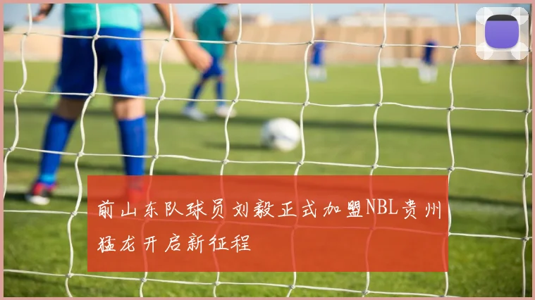 前山东队球员刘毅正式加盟NBL贵州猛龙开启新征程