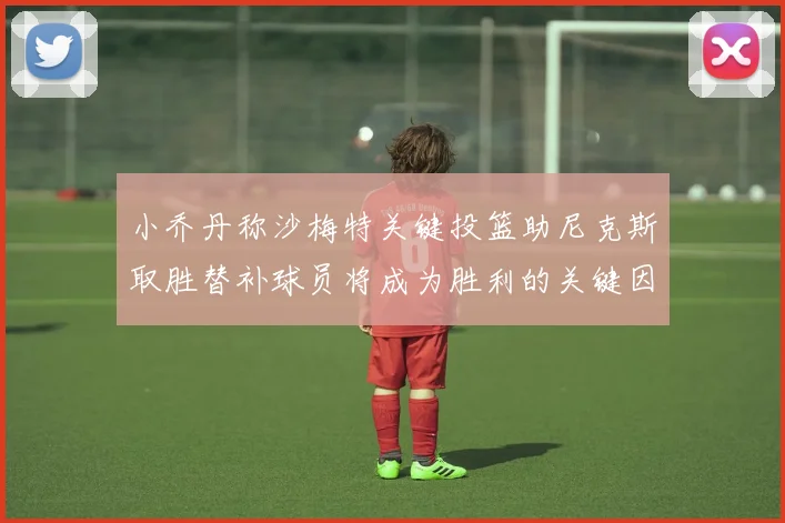 小乔丹称沙梅特关键投篮助尼克斯取胜替补球员将成为胜利的关键因素