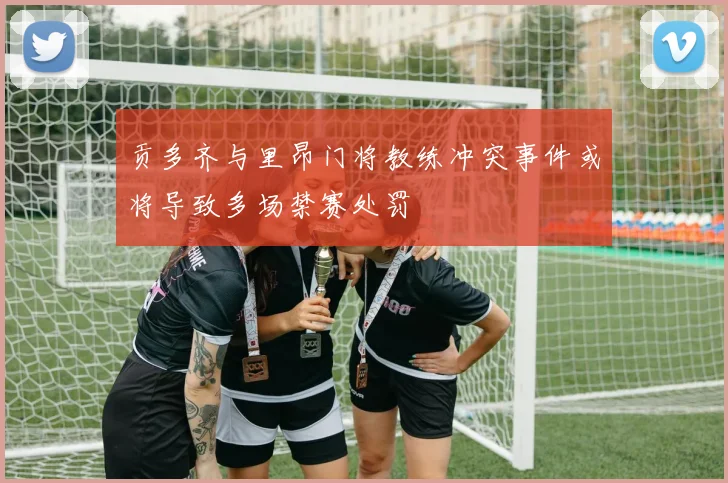 贡多齐与里昂门将教练冲突事件或将导致多场禁赛处罚