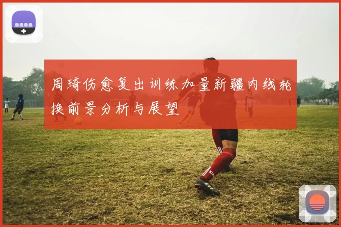 周琦伤愈复出训练加量新疆内线轮换前景分析与展望