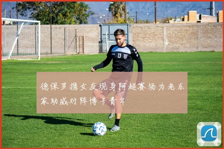 德保罗携女友现身阿超赛场为老东家助威对阵博卡青年